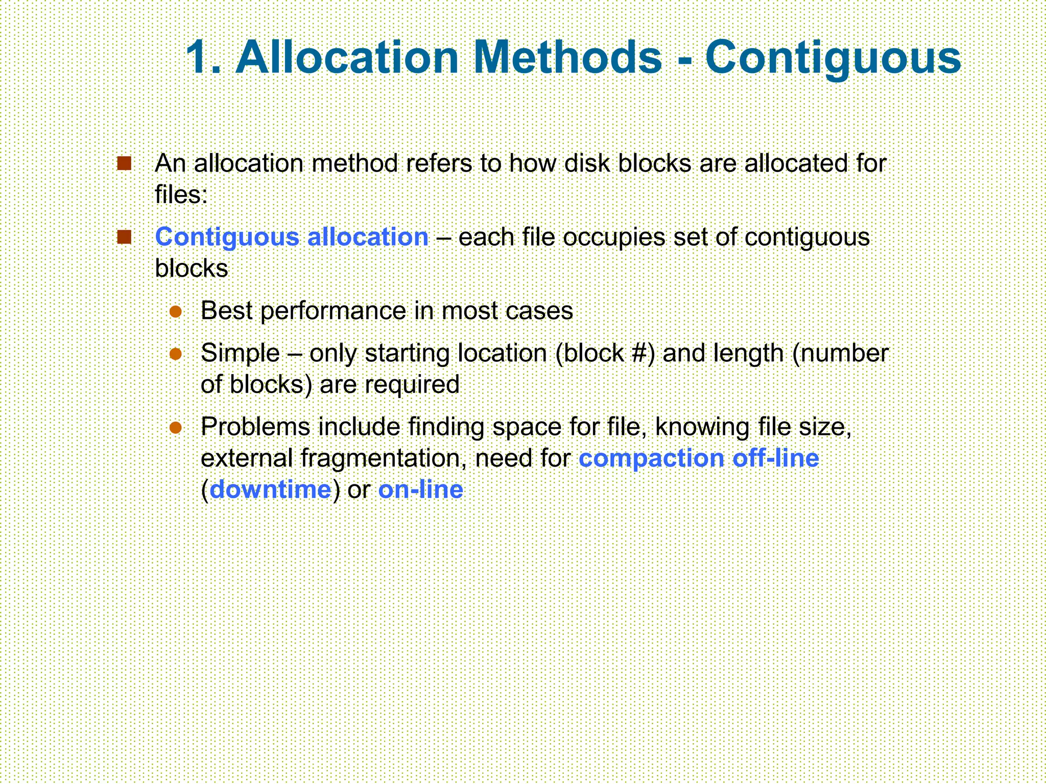 1. Allocation Methods - Contiguous
 An allocation method refers to how disk blocks are allocated for
files:
 Contiguous allocation – each file occupies set of contiguous
blocks
 Best performance in most cases
 Simple – only starting location (block #) and length (number
of blocks) are required
 Problems include finding space for file, knowing file size,
external fragmentation, need for compaction off-line
(downtime) or on-line
 