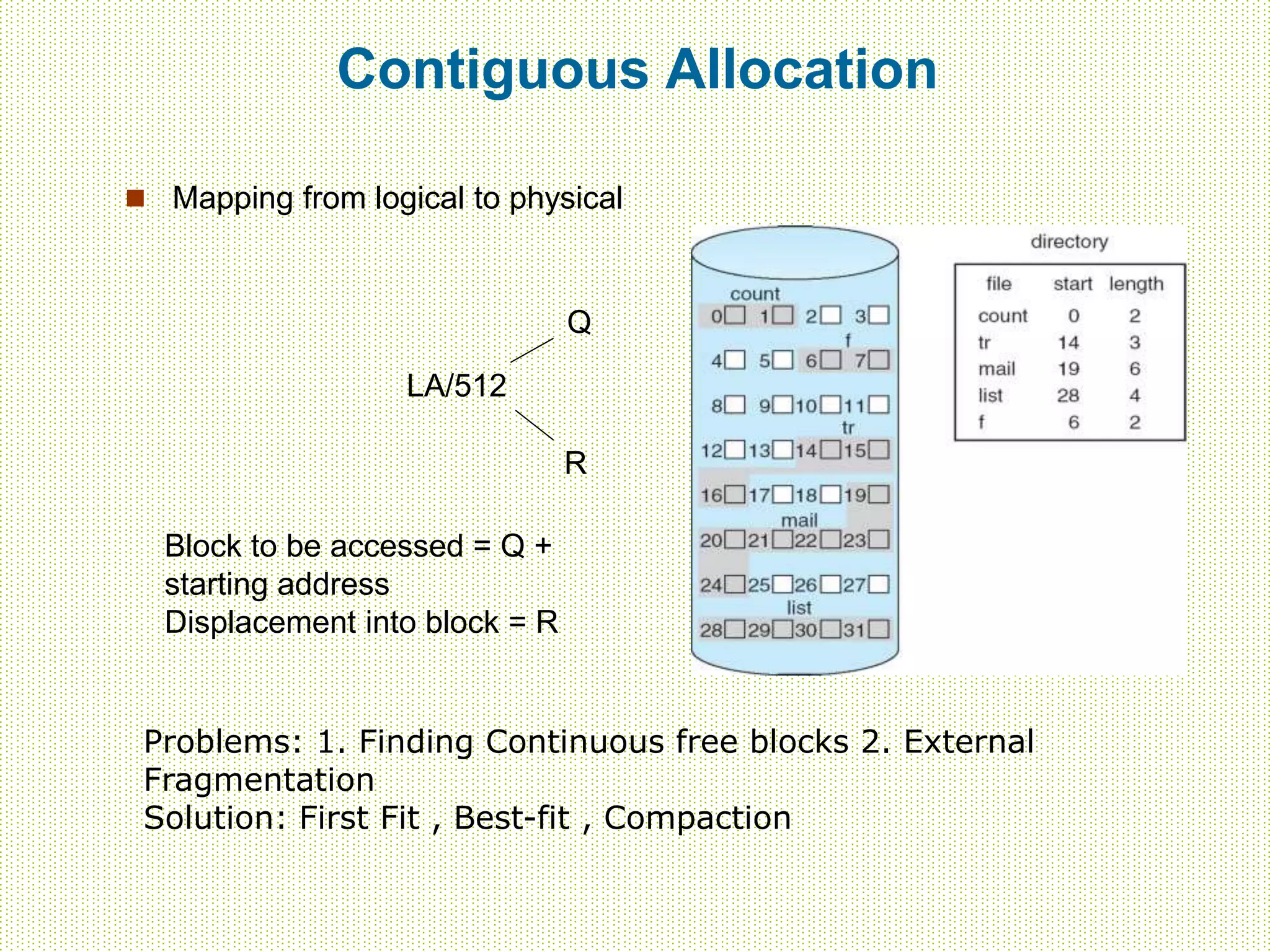 Contiguous Allocation
 Mapping from logical to physical
LA/512
Q
R
Block to be accessed = Q +
starting address
Displacement into block = R
Problems: 1. Finding Continuous free blocks 2. External
Fragmentation
Solution: First Fit , Best-fit , Compaction
 