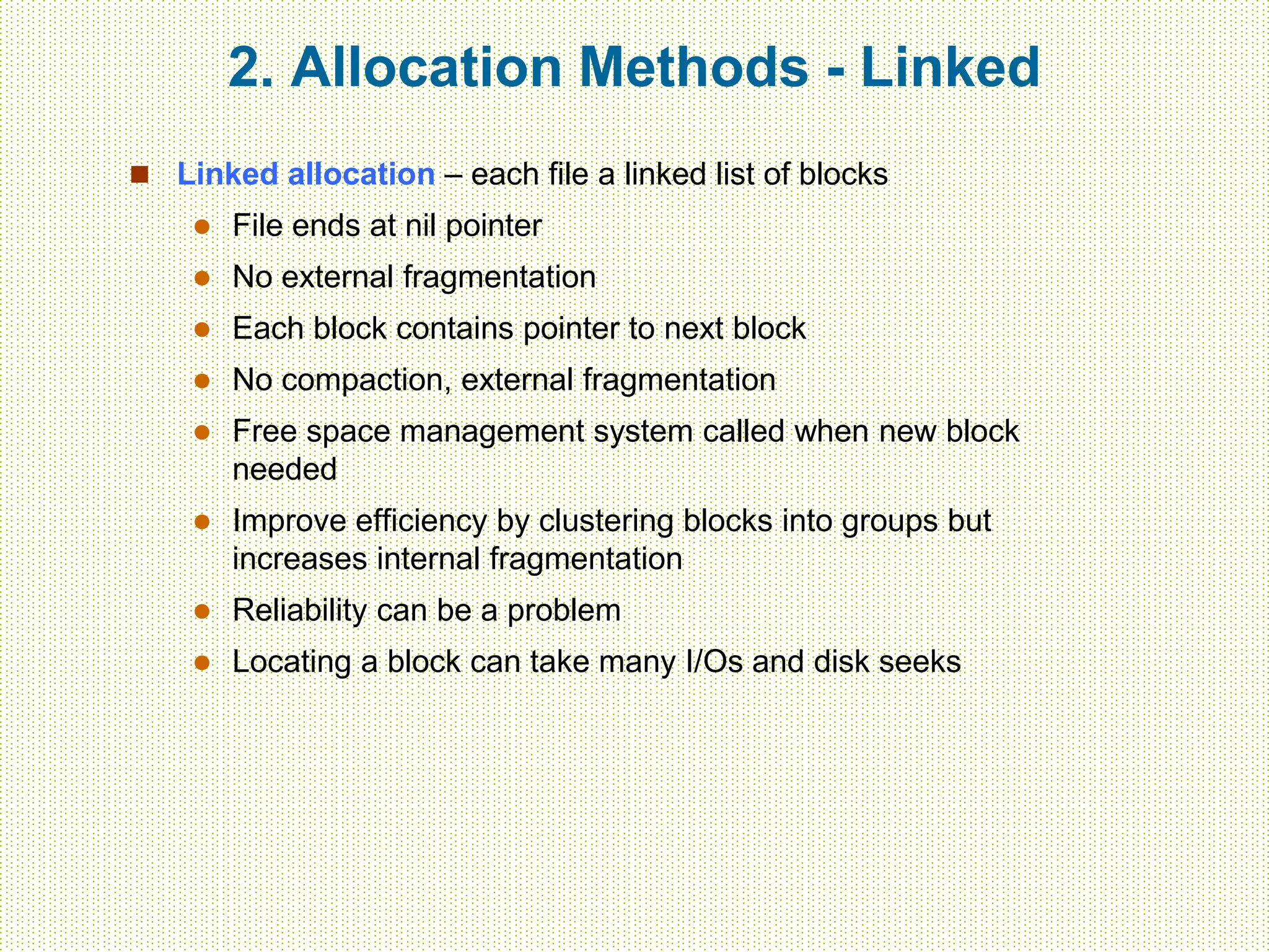 2. Allocation Methods - Linked
 Linked allocation – each file a linked list of blocks
 File ends at nil pointer
 No external fragmentation
 Each block contains pointer to next block
 No compaction, external fragmentation
 Free space management system called when new block
needed
 Improve efficiency by clustering blocks into groups but
increases internal fragmentation
 Reliability can be a problem
 Locating a block can take many I/Os and disk seeks
 