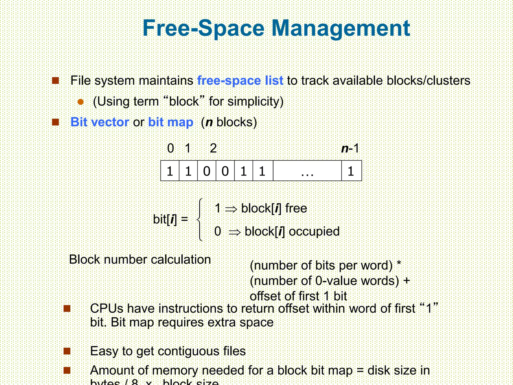 Free-Space Management
 File system maintains free-space list to track available blocks/clusters
 (Using term “block” for simplicity)
 Bit vector or bit map (n blocks)
1 1 0 0 1 1 … 1
0 1 2 n-1
bit[i] =

1  block[i] free
0  block[i] occupied
Block number calculation (number of bits per word) *
(number of 0-value words) +
offset of first 1 bit
 CPUs have instructions to return offset within word of first “1”
bit. Bit map requires extra space
 Easy to get contiguous files
 Amount of memory needed for a block bit map = disk size in
 