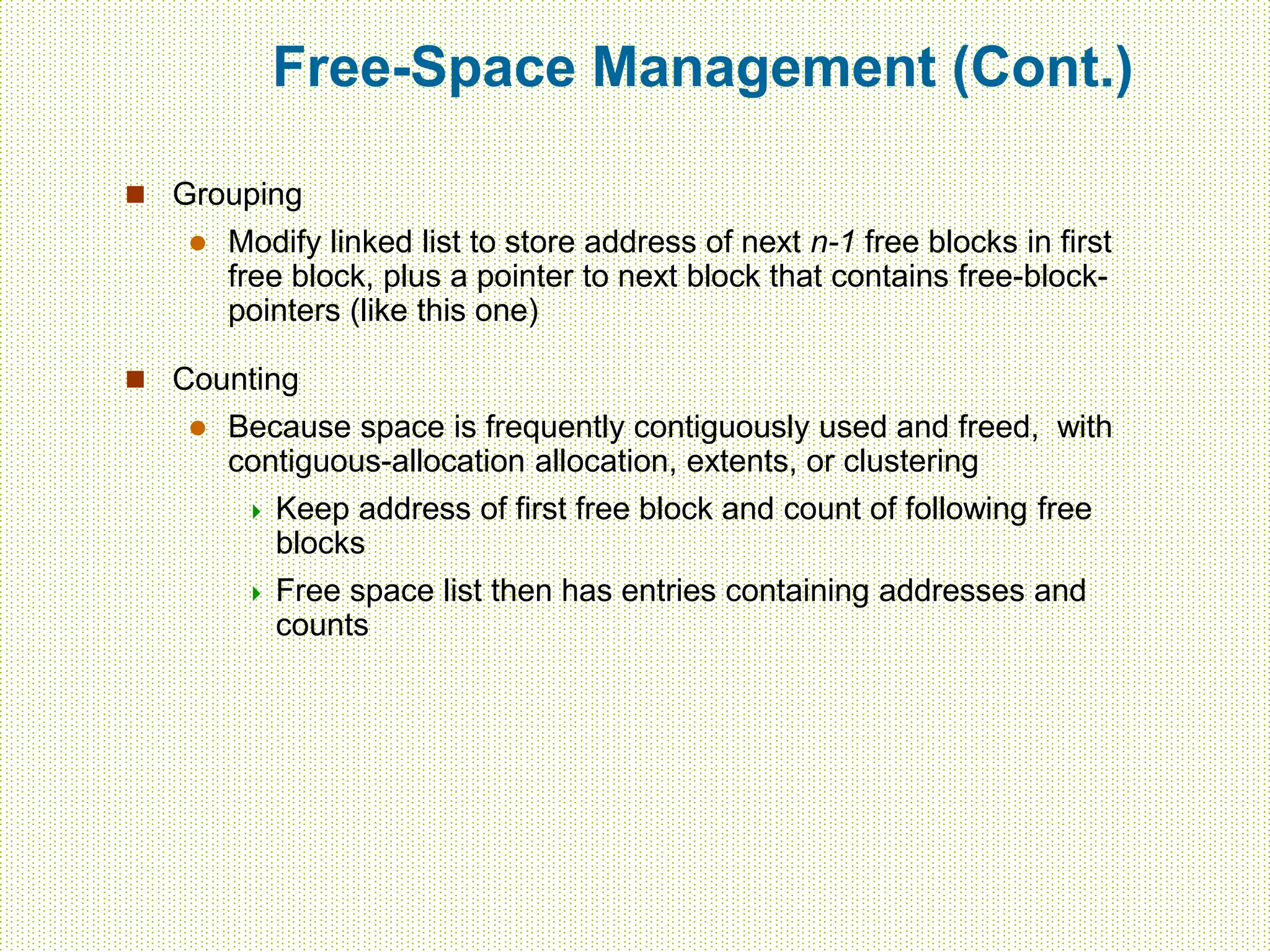Free-Space Management (Cont.)
 Grouping
 Modify linked list to store address of next n-1 free blocks in first
free block, plus a pointer to next block that contains free-block-
pointers (like this one)
 Counting
 Because space is frequently contiguously used and freed, with
contiguous-allocation allocation, extents, or clustering
 Keep address of first free block and count of following free
blocks
 Free space list then has entries containing addresses and
counts
 