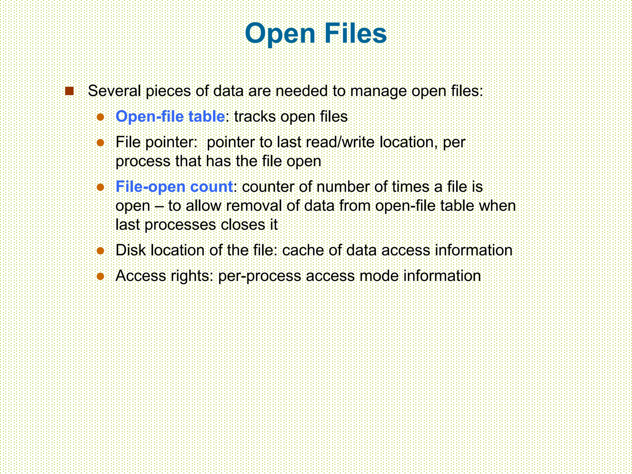 Open Files
 Several pieces of data are needed to manage open files:
 Open-file table: tracks open files
 File pointer: pointer to last read/write location, per
process that has the file open
 File-open count: counter of number of times a file is
open – to allow removal of data from open-file table when
last processes closes it
 Disk location of the file: cache of data access information
 Access rights: per-process access mode information
 