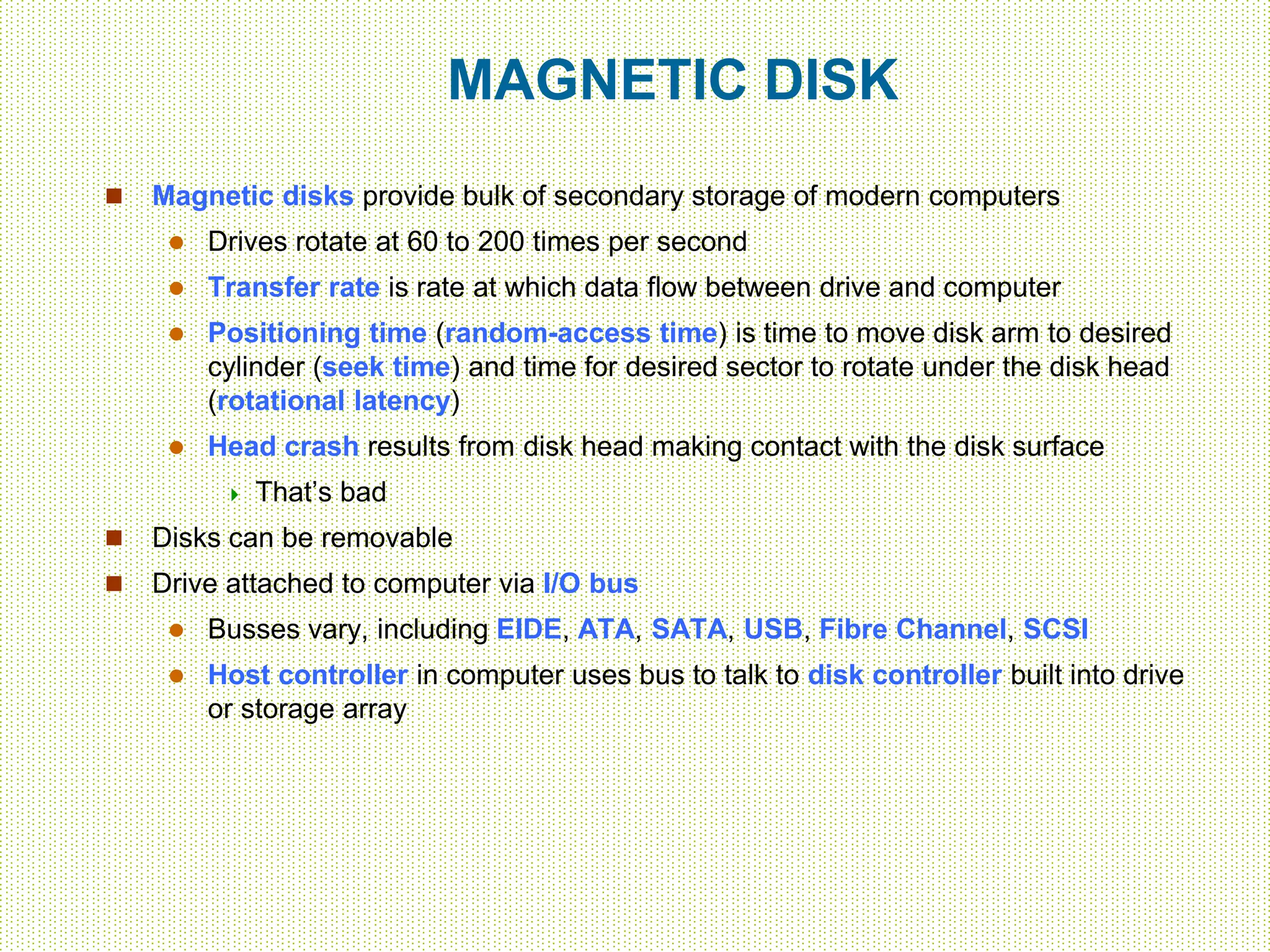 MAGNETIC DISK
 Magnetic disks provide bulk of secondary storage of modern computers
 Drives rotate at 60 to 200 times per second
 Transfer rate is rate at which data flow between drive and computer
 Positioning time (random-access time) is time to move disk arm to desired
cylinder (seek time) and time for desired sector to rotate under the disk head
(rotational latency)
 Head crash results from disk head making contact with the disk surface
 That’s bad
 Disks can be removable
 Drive attached to computer via I/O bus
 Busses vary, including EIDE, ATA, SATA, USB, Fibre Channel, SCSI
 Host controller in computer uses bus to talk to disk controller built into drive
or storage array
 
