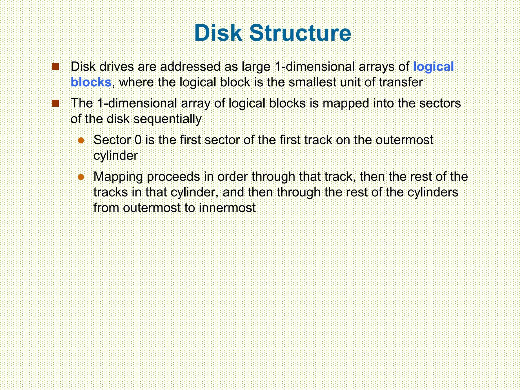 Disk Structure
 Disk drives are addressed as large 1-dimensional arrays of logical
blocks, where the logical block is the smallest unit of transfer
 The 1-dimensional array of logical blocks is mapped into the sectors
of the disk sequentially
 Sector 0 is the first sector of the first track on the outermost
cylinder
 Mapping proceeds in order through that track, then the rest of the
tracks in that cylinder, and then through the rest of the cylinders
from outermost to innermost
 