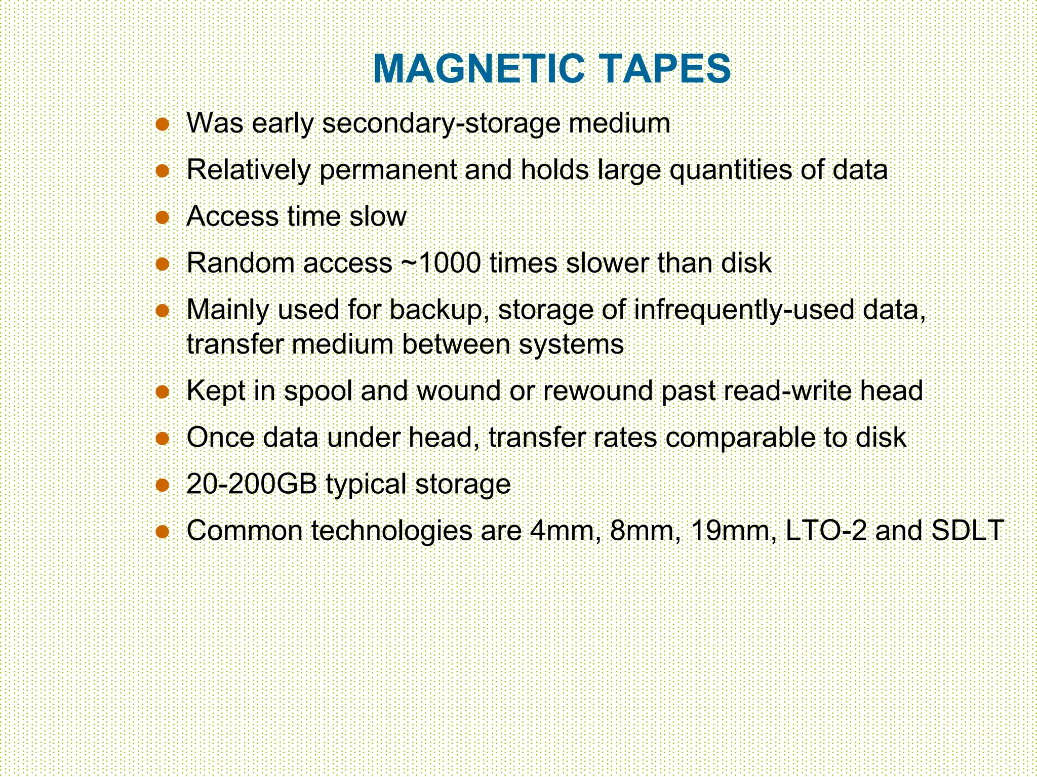 MAGNETIC TAPES
 Was early secondary-storage medium
 Relatively permanent and holds large quantities of data
 Access time slow
 Random access ~1000 times slower than disk
 Mainly used for backup, storage of infrequently-used data,
transfer medium between systems
 Kept in spool and wound or rewound past read-write head
 Once data under head, transfer rates comparable to disk
 20-200GB typical storage
 Common technologies are 4mm, 8mm, 19mm, LTO-2 and SDLT
 