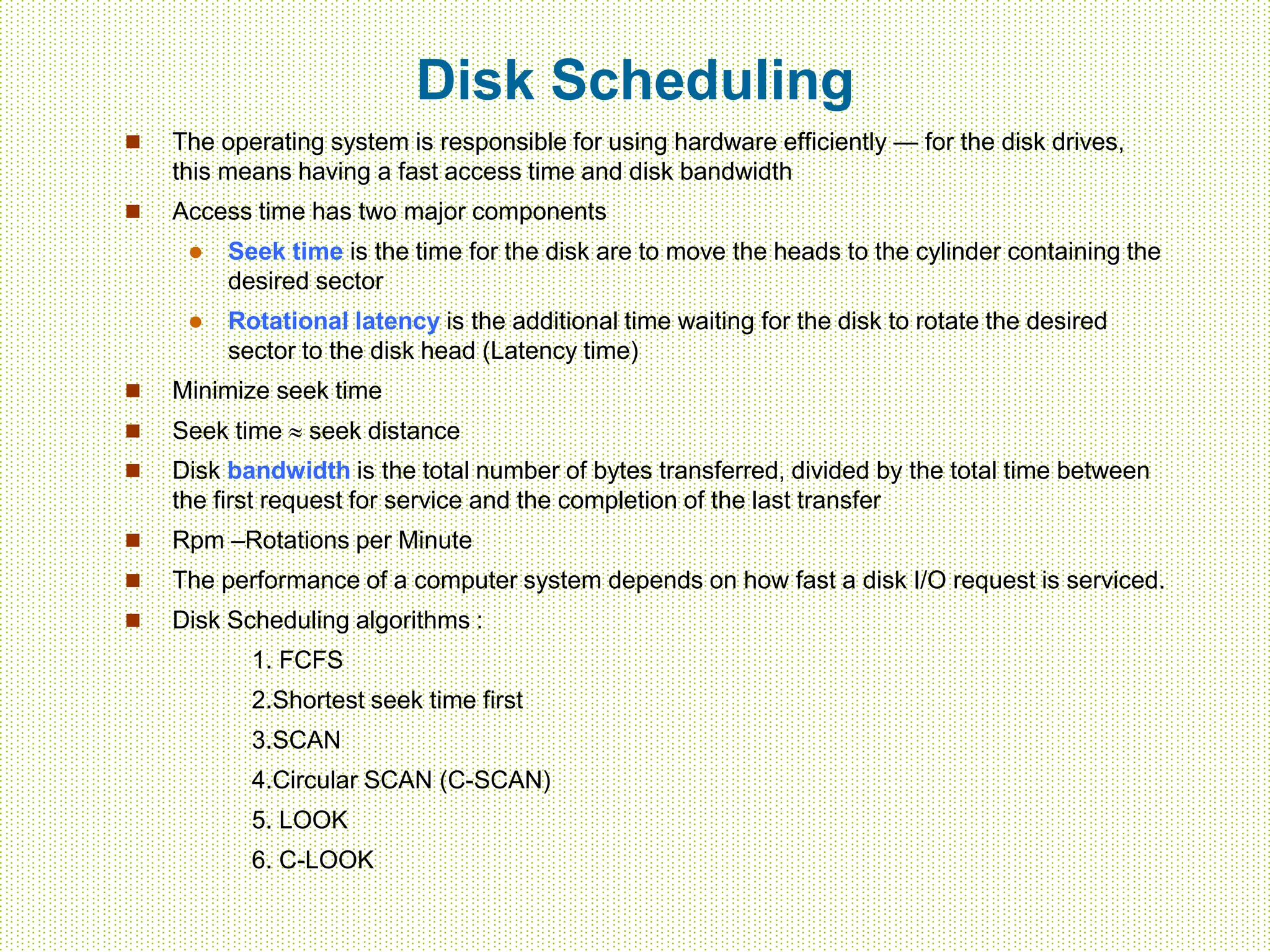 Disk Scheduling
 The operating system is responsible for using hardware efficiently — for the disk drives,
this means having a fast access time and disk bandwidth
 Access time has two major components
 Seek time is the time for the disk are to move the heads to the cylinder containing the
desired sector
 Rotational latency is the additional time waiting for the disk to rotate the desired
sector to the disk head (Latency time)
 Minimize seek time
 Seek time  seek distance
 Disk bandwidth is the total number of bytes transferred, divided by the total time between
the first request for service and the completion of the last transfer
 Rpm –Rotations per Minute
 The performance of a computer system depends on how fast a disk I/O request is serviced.
 Disk Scheduling algorithms :
1. FCFS
2.Shortest seek time first
3.SCAN
4.Circular SCAN (C-SCAN)
5. LOOK
6. C-LOOK
 