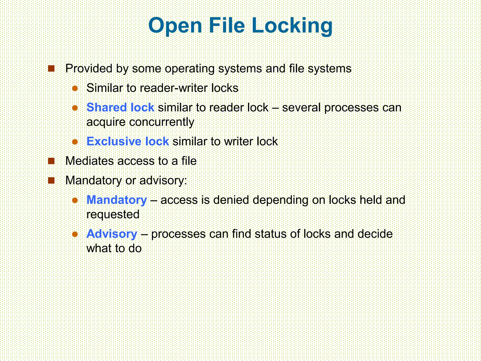 Open File Locking
 Provided by some operating systems and file systems
 Similar to reader-writer locks
 Shared lock similar to reader lock – several processes can
acquire concurrently
 Exclusive lock similar to writer lock
 Mediates access to a file
 Mandatory or advisory:
 Mandatory – access is denied depending on locks held and
requested
 Advisory – processes can find status of locks and decide
what to do
 
