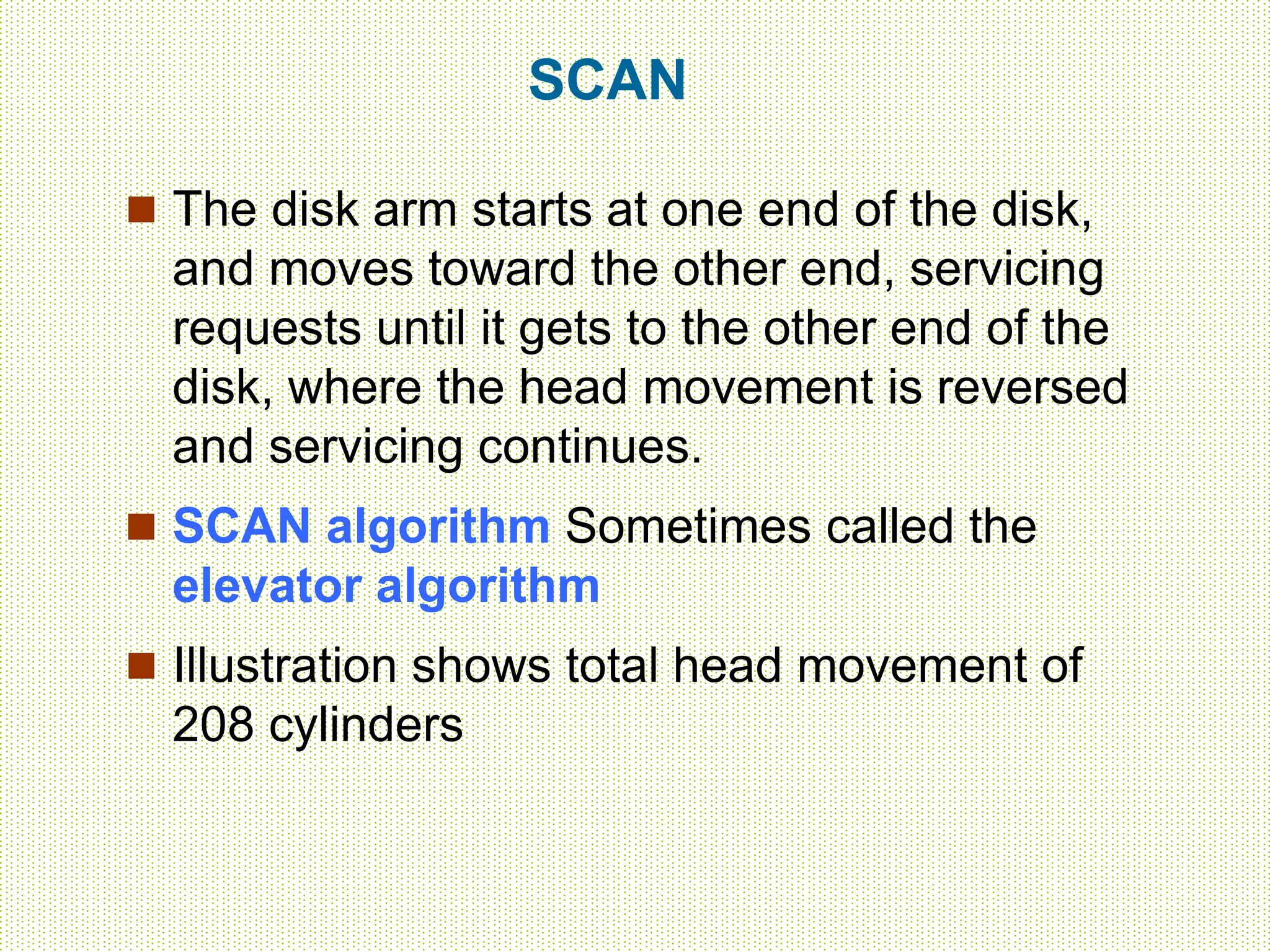 SCAN
 The disk arm starts at one end of the disk,
and moves toward the other end, servicing
requests until it gets to the other end of the
disk, where the head movement is reversed
and servicing continues.
 SCAN algorithm Sometimes called the
elevator algorithm
 Illustration shows total head movement of
208 cylinders
 