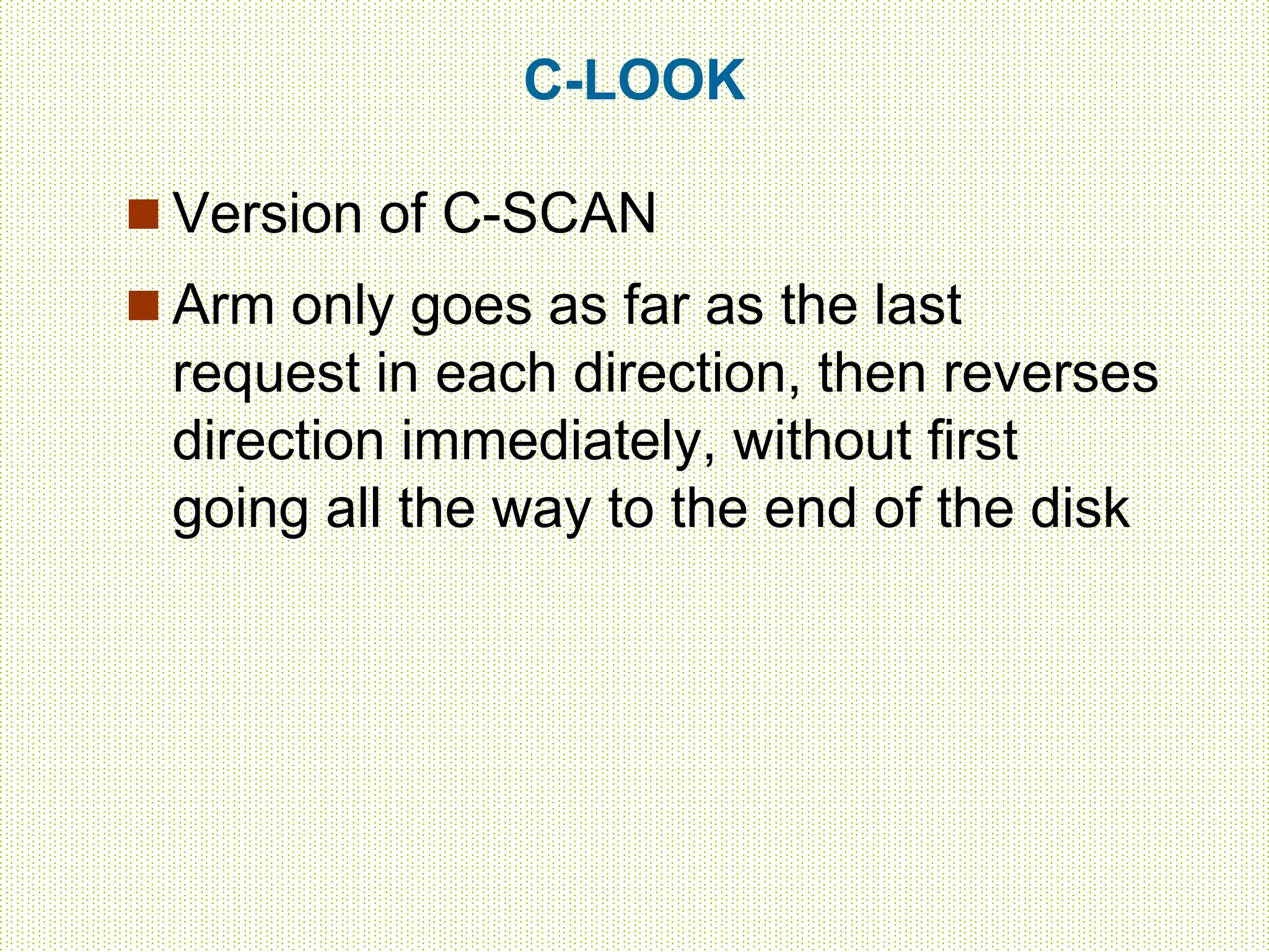 C-LOOK
 Version of C-SCAN
 Arm only goes as far as the last
request in each direction, then reverses
direction immediately, without first
going all the way to the end of the disk
 