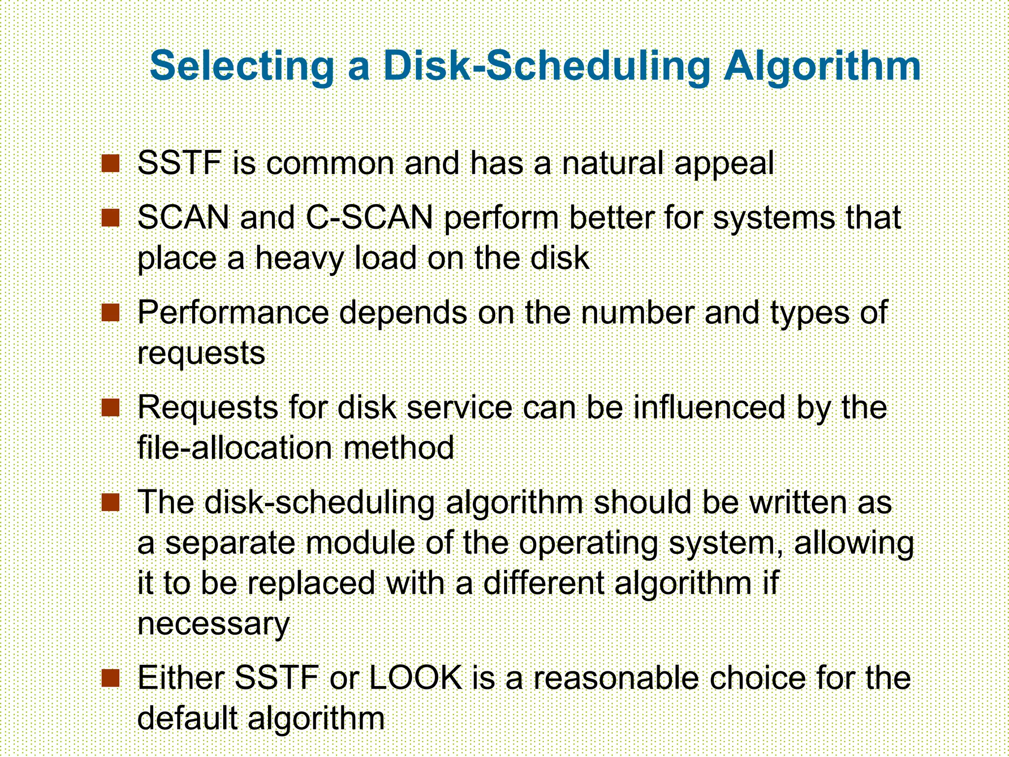 Selecting a Disk-Scheduling Algorithm
 SSTF is common and has a natural appeal
 SCAN and C-SCAN perform better for systems that
place a heavy load on the disk
 Performance depends on the number and types of
requests
 Requests for disk service can be influenced by the
file-allocation method
 The disk-scheduling algorithm should be written as
a separate module of the operating system, allowing
it to be replaced with a different algorithm if
necessary
 Either SSTF or LOOK is a reasonable choice for the
default algorithm
 