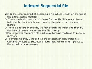 Indexed Sequential file
 It is the other method of accessing a file which is built on the top of
the direct access method.
 These methods construct an index for the file. The index, like an
index in the back of a book, contains the pointer to the various
blocks.
 To find a record in the file, we first search the index and then by
the help of pointer we access the file directly.
 For large files the index file itself may become too large to keep in
memory
 To overcome this, 2 index files are created, primary index file
contains pointers to secondary index files, which in turn points to
the actual data in memory.
 