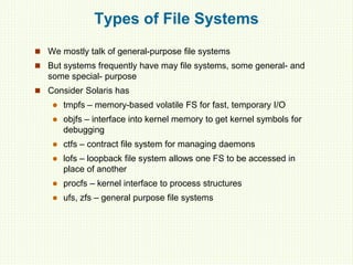 Types of File Systems
 We mostly talk of general-purpose file systems
 But systems frequently have may file systems, some general- and
some special- purpose
 Consider Solaris has
 tmpfs – memory-based volatile FS for fast, temporary I/O
 objfs – interface into kernel memory to get kernel symbols for
debugging
 ctfs – contract file system for managing daemons
 lofs – loopback file system allows one FS to be accessed in
place of another
 procfs – kernel interface to process structures
 ufs, zfs – general purpose file systems
 