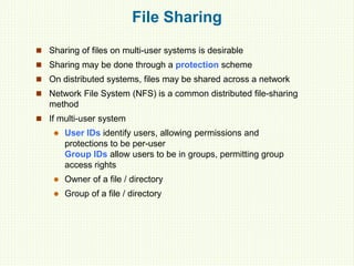 File Sharing
 Sharing of files on multi-user systems is desirable
 Sharing may be done through a protection scheme
 On distributed systems, files may be shared across a network
 Network File System (NFS) is a common distributed file-sharing
method
 If multi-user system
 User IDs identify users, allowing permissions and
protections to be per-user
Group IDs allow users to be in groups, permitting group
access rights
 Owner of a file / directory
 Group of a file / directory
 
