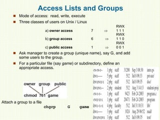 Access Lists and Groups
 Mode of access: read, write, execute
 Three classes of users on Unix / Linux
RWX
a) owner access 7  1 1 1
RWX
b) group access 6  1 1 0
RWX
c) public access 1  0 0 1
 Ask manager to create a group (unique name), say G, and add
some users to the group.
 For a particular file (say game) or subdirectory, define an
appropriate access.
Attach a group to a file
chgrp G game
 