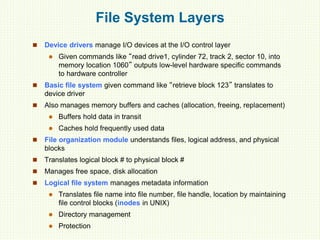 File System Layers
 Device drivers manage I/O devices at the I/O control layer
 Given commands like “read drive1, cylinder 72, track 2, sector 10, into
memory location 1060” outputs low-level hardware specific commands
to hardware controller
 Basic file system given command like “retrieve block 123” translates to
device driver
 Also manages memory buffers and caches (allocation, freeing, replacement)
 Buffers hold data in transit
 Caches hold frequently used data
 File organization module understands files, logical address, and physical
blocks
 Translates logical block # to physical block #
 Manages free space, disk allocation
 Logical file system manages metadata information
 Translates file name into file number, file handle, location by maintaining
file control blocks (inodes in UNIX)
 Directory management
 Protection
 