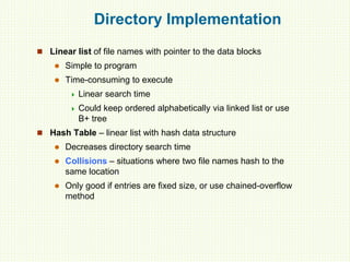 Directory Implementation
 Linear list of file names with pointer to the data blocks
 Simple to program
 Time-consuming to execute
 Linear search time
 Could keep ordered alphabetically via linked list or use
B+ tree
 Hash Table – linear list with hash data structure
 Decreases directory search time
 Collisions – situations where two file names hash to the
same location
 Only good if entries are fixed size, or use chained-overflow
method
 