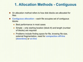 1. Allocation Methods - Contiguous
 An allocation method refers to how disk blocks are allocated for
files:
 Contiguous allocation – each file occupies set of contiguous
blocks
 Best performance in most cases
 Simple – only starting location (block #) and length (number
of blocks) are required
 Problems include finding space for file, knowing file size,
external fragmentation, need for compaction off-line
(downtime) or on-line
 