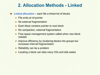 2. Allocation Methods - Linked
 Linked allocation – each file a linked list of blocks
 File ends at nil pointer
 No external fragmentation
 Each block contains pointer to next block
 No compaction, external fragmentation
 Free space management system called when new block
needed
 Improve efficiency by clustering blocks into groups but
increases internal fragmentation
 Reliability can be a problem
 Locating a block can take many I/Os and disk seeks
 