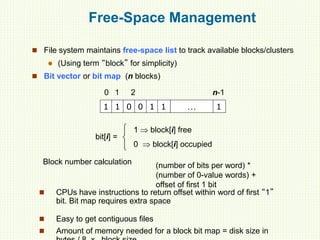 Free-Space Management
 File system maintains free-space list to track available blocks/clusters
 (Using term “block” for simplicity)
 Bit vector or bit map (n blocks)
1 1 0 0 1 1 … 1
0 1 2 n-1
bit[i] =

1  block[i] free
0  block[i] occupied
Block number calculation (number of bits per word) *
(number of 0-value words) +
offset of first 1 bit
 CPUs have instructions to return offset within word of first “1”
bit. Bit map requires extra space
 Easy to get contiguous files
 Amount of memory needed for a block bit map = disk size in
 