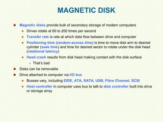 MAGNETIC DISK
 Magnetic disks provide bulk of secondary storage of modern computers
 Drives rotate at 60 to 200 times per second
 Transfer rate is rate at which data flow between drive and computer
 Positioning time (random-access time) is time to move disk arm to desired
cylinder (seek time) and time for desired sector to rotate under the disk head
(rotational latency)
 Head crash results from disk head making contact with the disk surface
 That’s bad
 Disks can be removable
 Drive attached to computer via I/O bus
 Busses vary, including EIDE, ATA, SATA, USB, Fibre Channel, SCSI
 Host controller in computer uses bus to talk to disk controller built into drive
or storage array
 