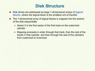 Disk Structure
 Disk drives are addressed as large 1-dimensional arrays of logical
blocks, where the logical block is the smallest unit of transfer
 The 1-dimensional array of logical blocks is mapped into the sectors
of the disk sequentially
 Sector 0 is the first sector of the first track on the outermost
cylinder
 Mapping proceeds in order through that track, then the rest of the
tracks in that cylinder, and then through the rest of the cylinders
from outermost to innermost
 
