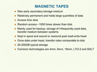 MAGNETIC TAPES
 Was early secondary-storage medium
 Relatively permanent and holds large quantities of data
 Access time slow
 Random access ~1000 times slower than disk
 Mainly used for backup, storage of infrequently-used data,
transfer medium between systems
 Kept in spool and wound or rewound past read-write head
 Once data under head, transfer rates comparable to disk
 20-200GB typical storage
 Common technologies are 4mm, 8mm, 19mm, LTO-2 and SDLT
 
