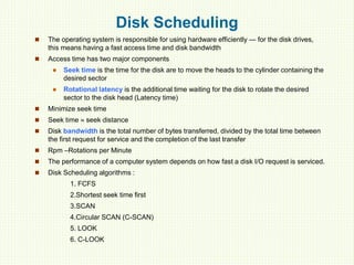 Disk Scheduling
 The operating system is responsible for using hardware efficiently — for the disk drives,
this means having a fast access time and disk bandwidth
 Access time has two major components
 Seek time is the time for the disk are to move the heads to the cylinder containing the
desired sector
 Rotational latency is the additional time waiting for the disk to rotate the desired
sector to the disk head (Latency time)
 Minimize seek time
 Seek time  seek distance
 Disk bandwidth is the total number of bytes transferred, divided by the total time between
the first request for service and the completion of the last transfer
 Rpm –Rotations per Minute
 The performance of a computer system depends on how fast a disk I/O request is serviced.
 Disk Scheduling algorithms :
1. FCFS
2.Shortest seek time first
3.SCAN
4.Circular SCAN (C-SCAN)
5. LOOK
6. C-LOOK
 