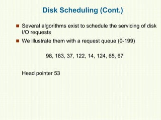 Disk Scheduling (Cont.)
 Several algorithms exist to schedule the servicing of disk
I/O requests
 We illustrate them with a request queue (0-199)
98, 183, 37, 122, 14, 124, 65, 67
Head pointer 53
 