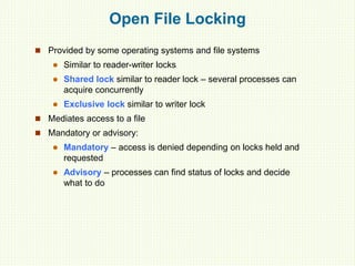 Open File Locking
 Provided by some operating systems and file systems
 Similar to reader-writer locks
 Shared lock similar to reader lock – several processes can
acquire concurrently
 Exclusive lock similar to writer lock
 Mediates access to a file
 Mandatory or advisory:
 Mandatory – access is denied depending on locks held and
requested
 Advisory – processes can find status of locks and decide
what to do
 