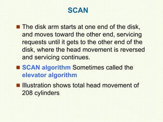 SCAN
 The disk arm starts at one end of the disk,
and moves toward the other end, servicing
requests until it gets to the other end of the
disk, where the head movement is reversed
and servicing continues.
 SCAN algorithm Sometimes called the
elevator algorithm
 Illustration shows total head movement of
208 cylinders
 
