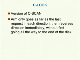 C-LOOK
 Version of C-SCAN
 Arm only goes as far as the last
request in each direction, then reverses
direction immediately, without first
going all the way to the end of the disk
 