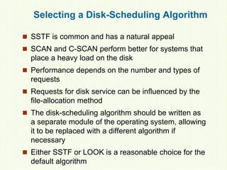 Selecting a Disk-Scheduling Algorithm
 SSTF is common and has a natural appeal
 SCAN and C-SCAN perform better for systems that
place a heavy load on the disk
 Performance depends on the number and types of
requests
 Requests for disk service can be influenced by the
file-allocation method
 The disk-scheduling algorithm should be written as
a separate module of the operating system, allowing
it to be replaced with a different algorithm if
necessary
 Either SSTF or LOOK is a reasonable choice for the
default algorithm
 