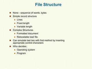 File Structure
 None - sequence of words, bytes
 Simple record structure
 Lines
 Fixed length
 Variable length
 Complex Structures
 Formatted document
 Relocatable load file
 Can simulate last two with first method by inserting
appropriate control characters
 Who decides:
 Operating system
 Program
 