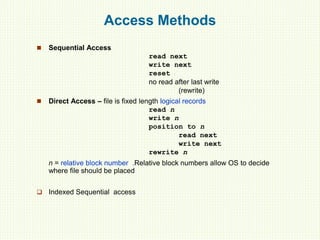 Access Methods
 Sequential Access
read next
write next
reset
no read after last write
(rewrite)
 Direct Access – file is fixed length logical records
read n
write n
position to n
read next
write next
rewrite n
n = relative block number .Relative block numbers allow OS to decide
where file should be placed
 Indexed Sequential access
 