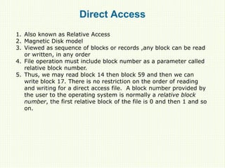 Direct Access
1. Also known as Relative Access
2. Magnetic Disk model
3. Viewed as sequence of blocks or records ,any block can be read
or written, in any order
4. File operation must include block number as a parameter called
relative block number.
5. Thus, we may read block 14 then block 59 and then we can
write block 17. There is no restriction on the order of reading
and writing for a direct access file. A block number provided by
the user to the operating system is normally a relative block
number, the first relative block of the file is 0 and then 1 and so
on.
 