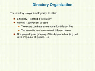 Directory Organization
 Efficiency – locating a file quickly
 Naming – convenient to users
 Two users can have same name for different files
 The same file can have several different names
 Grouping – logical grouping of files by properties, (e.g., all
Java programs, all games, …)
The directory is organized logically to obtain
 