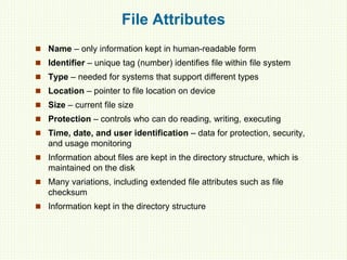 File Attributes
 Name – only information kept in human-readable form
 Identifier – unique tag (number) identifies file within file system
 Type – needed for systems that support different types
 Location – pointer to file location on device
 Size – current file size
 Protection – controls who can do reading, writing, executing
 Time, date, and user identification – data for protection, security,
and usage monitoring
 Information about files are kept in the directory structure, which is
maintained on the disk
 Many variations, including extended file attributes such as file
checksum
 Information kept in the directory structure
 