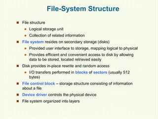 File-System Structure
 File structure
 Logical storage unit
 Collection of related information
 File system resides on secondary storage (disks)
 Provided user interface to storage, mapping logical to physical
 Provides efficient and convenient access to disk by allowing
data to be stored, located retrieved easily
 Disk provides in-place rewrite and random access
 I/O transfers performed in blocks of sectors (usually 512
bytes)
 File control block – storage structure consisting of information
about a file
 Device driver controls the physical device
 File system organized into layers
 