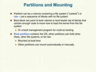 Partitions and Mounting
 Partition can be a volume containing a file system (“cooked”) or
raw – just a sequence of blocks with no file system
 Boot block can point to boot volume or boot loader set of blocks that
contain enough code to know how to load the kernel from the file
system
 Or a boot management program for multi-os booting
 Root partition contains the OS, other partitions can hold other
Oses, other file systems, or be raw
 Mounted at boot time
 Other partitions can mount automatically or manually
 