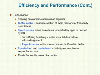 Efficiency and Performance (Cont.)
 Performance
 Keeping data and metadata close together
 Buffer cache – separate section of main memory for frequently
used blocks
 Synchronous writes sometimes requested by apps or needed
by OS
 No buffering / caching – writes must hit disk before
acknowledgement
 Asynchronous writes more common, buffer-able, faster
 Free-behind and read-ahead – techniques to optimize
sequential access
 Reads frequently slower than writes
 