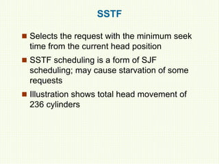 SSTF
 Selects the request with the minimum seek
time from the current head position
 SSTF scheduling is a form of SJF
scheduling; may cause starvation of some
requests
 Illustration shows total head movement of
236 cylinders
 
