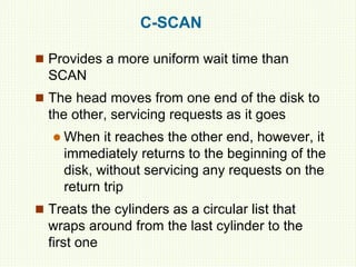 C-SCAN
 Provides a more uniform wait time than
SCAN
 The head moves from one end of the disk to
the other, servicing requests as it goes
 When it reaches the other end, however, it
immediately returns to the beginning of the
disk, without servicing any requests on the
return trip
 Treats the cylinders as a circular list that
wraps around from the last cylinder to the
first one
 