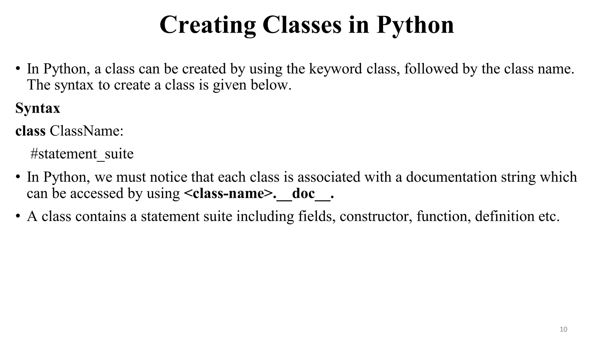 Creating Classes in Python
• In Python, a class can be created by using the keyword class, followed by the class name.
The syntax to create a class is given below.
Syntax
class ClassName:
#statement_suite
• In Python, we must notice that each class is associated with a documentation string which
can be accessed by using <class-name>.__doc__.
• A class contains a statement suite including fields, constructor, function, definition etc.
10
 