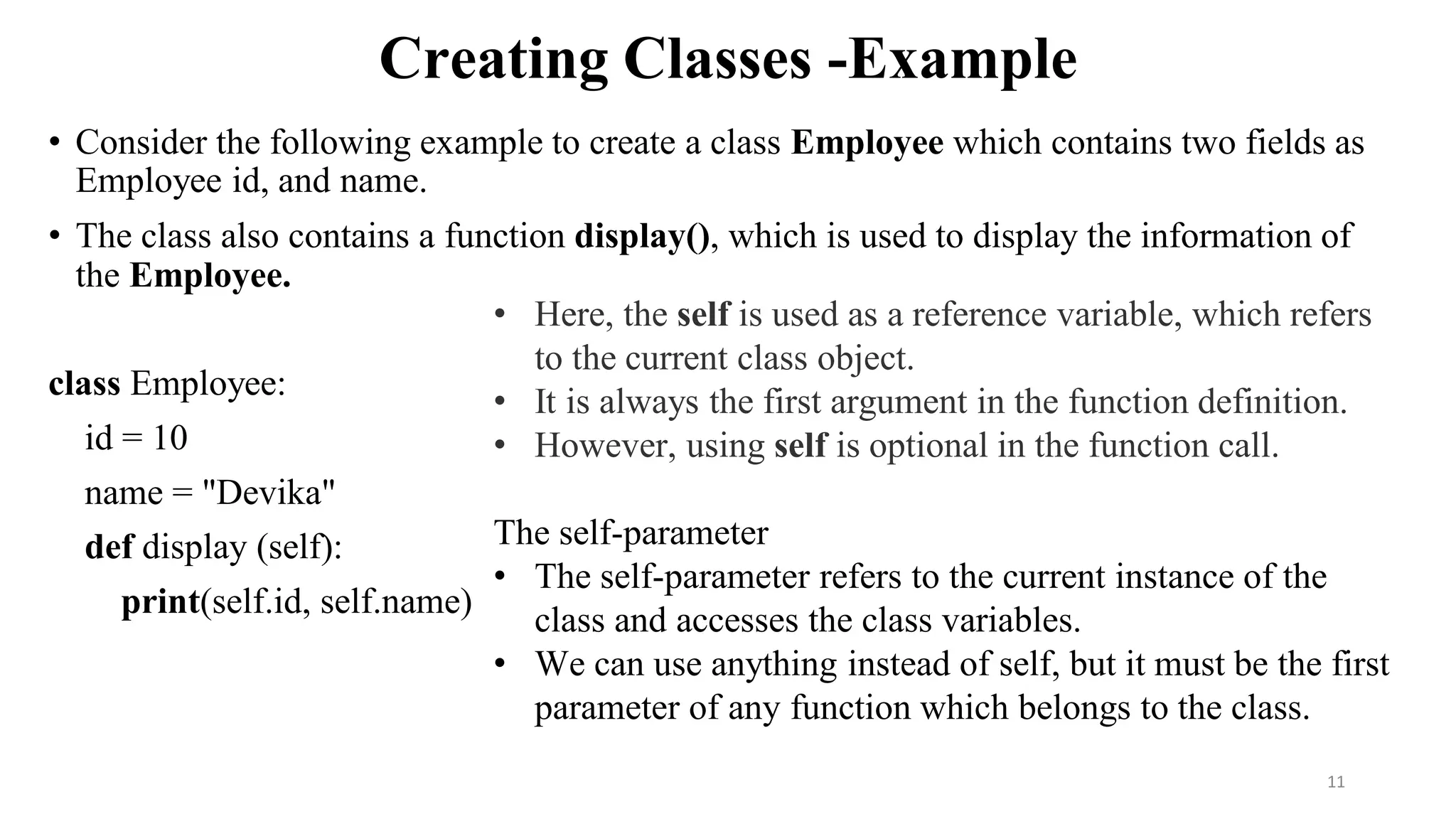 Creating Classes -Example
• Consider the following example to create a class Employee which contains two fields as
Employee id, and name.
• The class also contains a function display(), which is used to display the information of
the Employee.
class Employee:
id = 10
name = "Devika"
def display (self):
print(self.id, self.name)
11
• Here, the self is used as a reference variable, which refers
to the current class object.
• It is always the first argument in the function definition.
• However, using self is optional in the function call.
The self-parameter
• The self-parameter refers to the current instance of the
class and accesses the class variables.
• We can use anything instead of self, but it must be the first
parameter of any function which belongs to the class.
 
