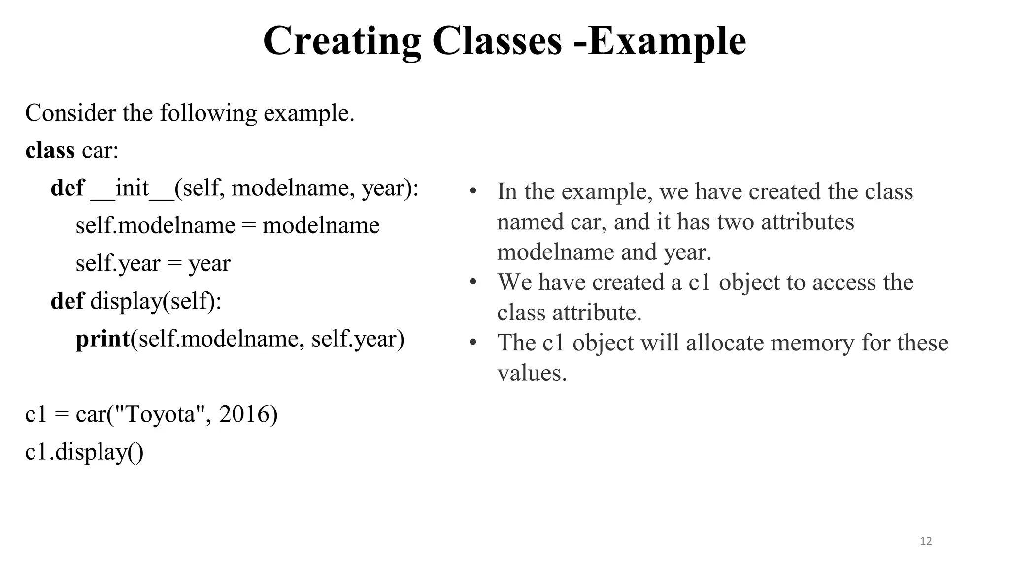 Creating Classes -Example
Consider the following example.
class car:
def __init__(self, modelname, year):
self.modelname = modelname
self.year = year
def display(self):
print(self.modelname, self.year)
c1 = car("Toyota", 2016)
c1.display()
12
• In the example, we have created the class
named car, and it has two attributes
modelname and year.
• We have created a c1 object to access the
class attribute.
• The c1 object will allocate memory for these
values.
 