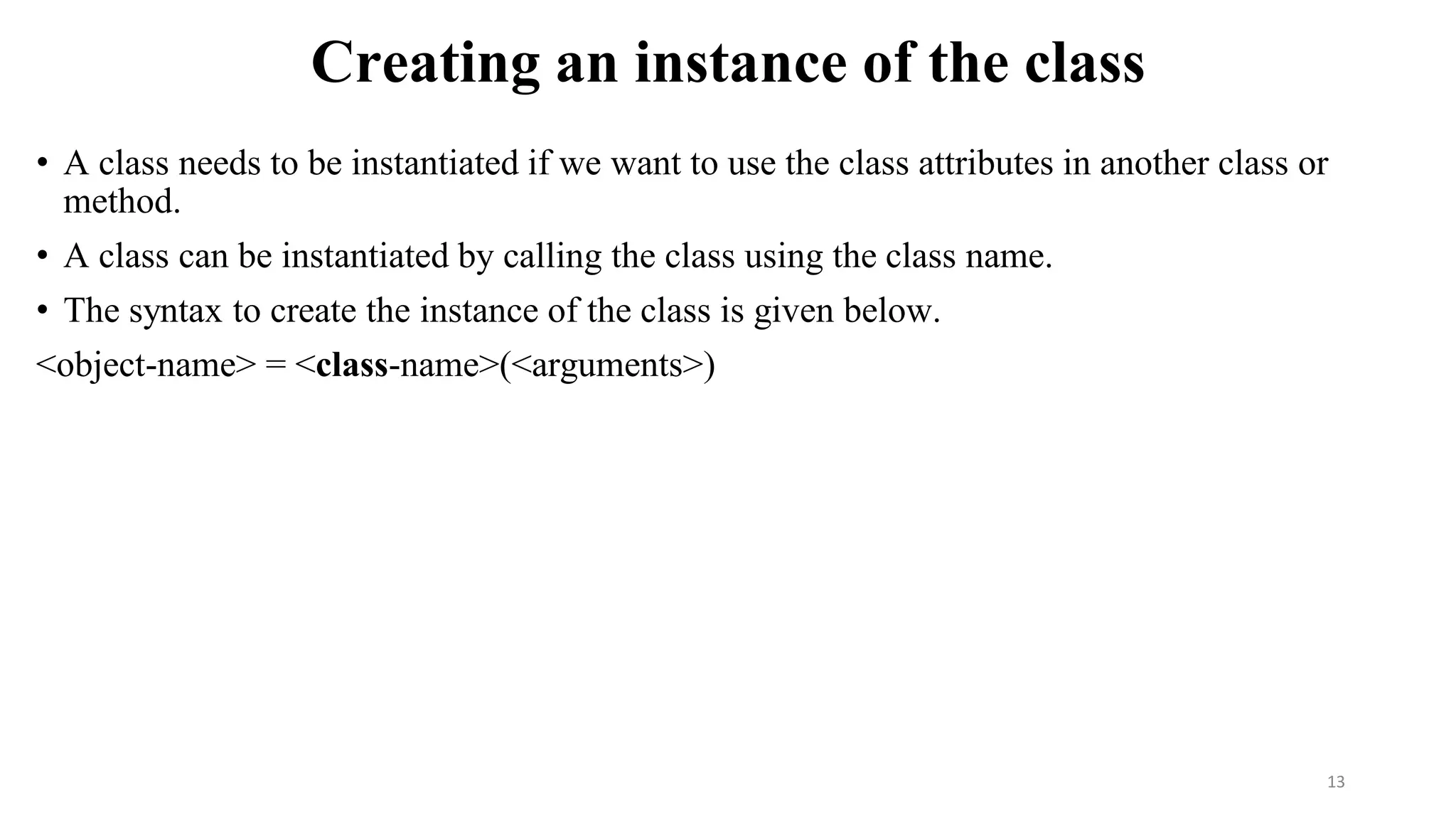 Creating an instance of the class
• A class needs to be instantiated if we want to use the class attributes in another class or
method.
• A class can be instantiated by calling the class using the class name.
• The syntax to create the instance of the class is given below.
<object-name> = <class-name>(<arguments>)
13
 