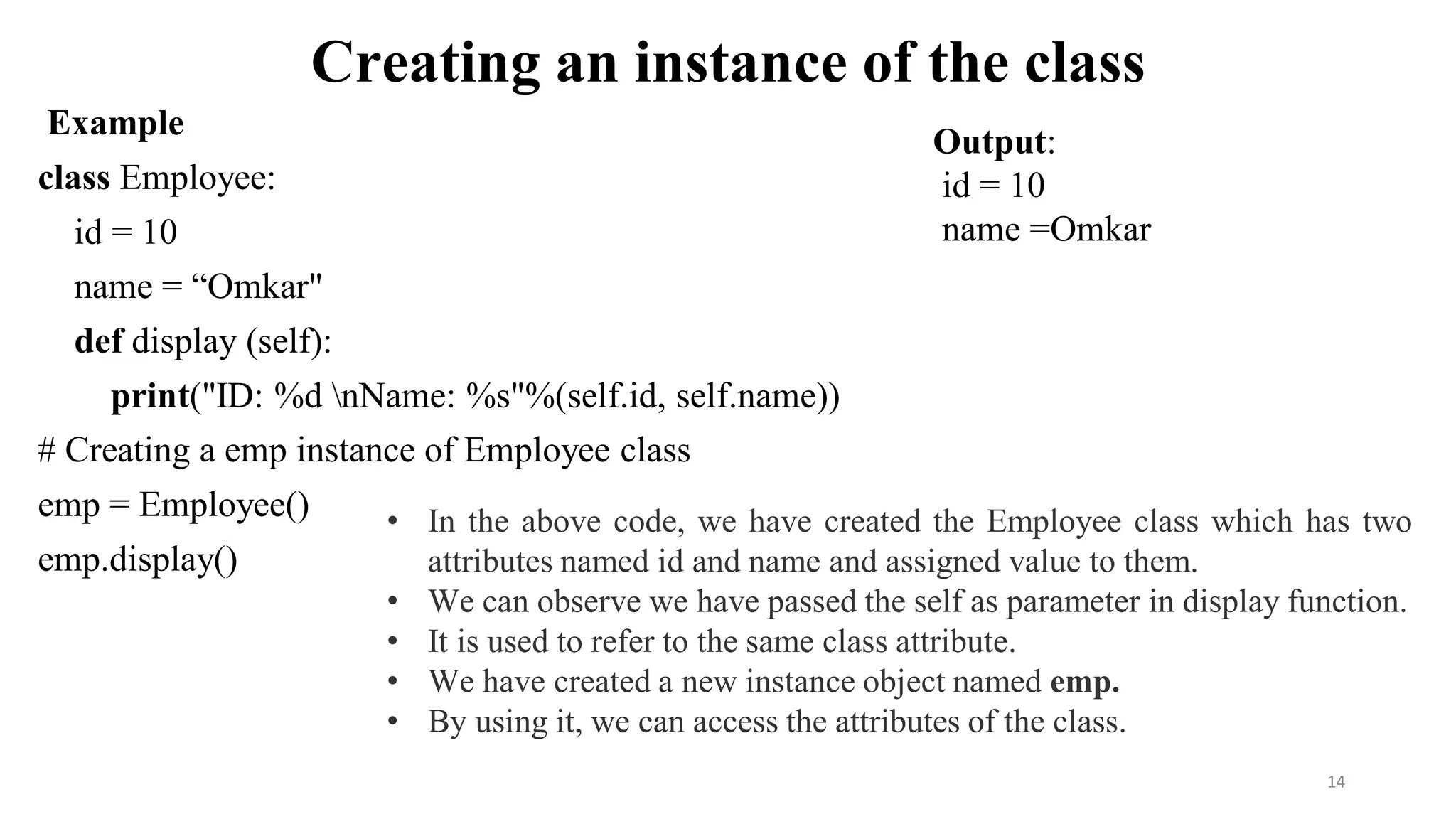 Creating an instance of the class
Example
class Employee:
id = 10
name = “Omkar"
def display (self):
print("ID: %d nName: %s"%(self.id, self.name))
# Creating a emp instance of Employee class
emp = Employee()
emp.display()
14
Output:
id = 10
name =Omkar
• In the above code, we have created the Employee class which has two
attributes named id and name and assigned value to them.
• We can observe we have passed the self as parameter in display function.
• It is used to refer to the same class attribute.
• We have created a new instance object named emp.
• By using it, we can access the attributes of the class.
 
