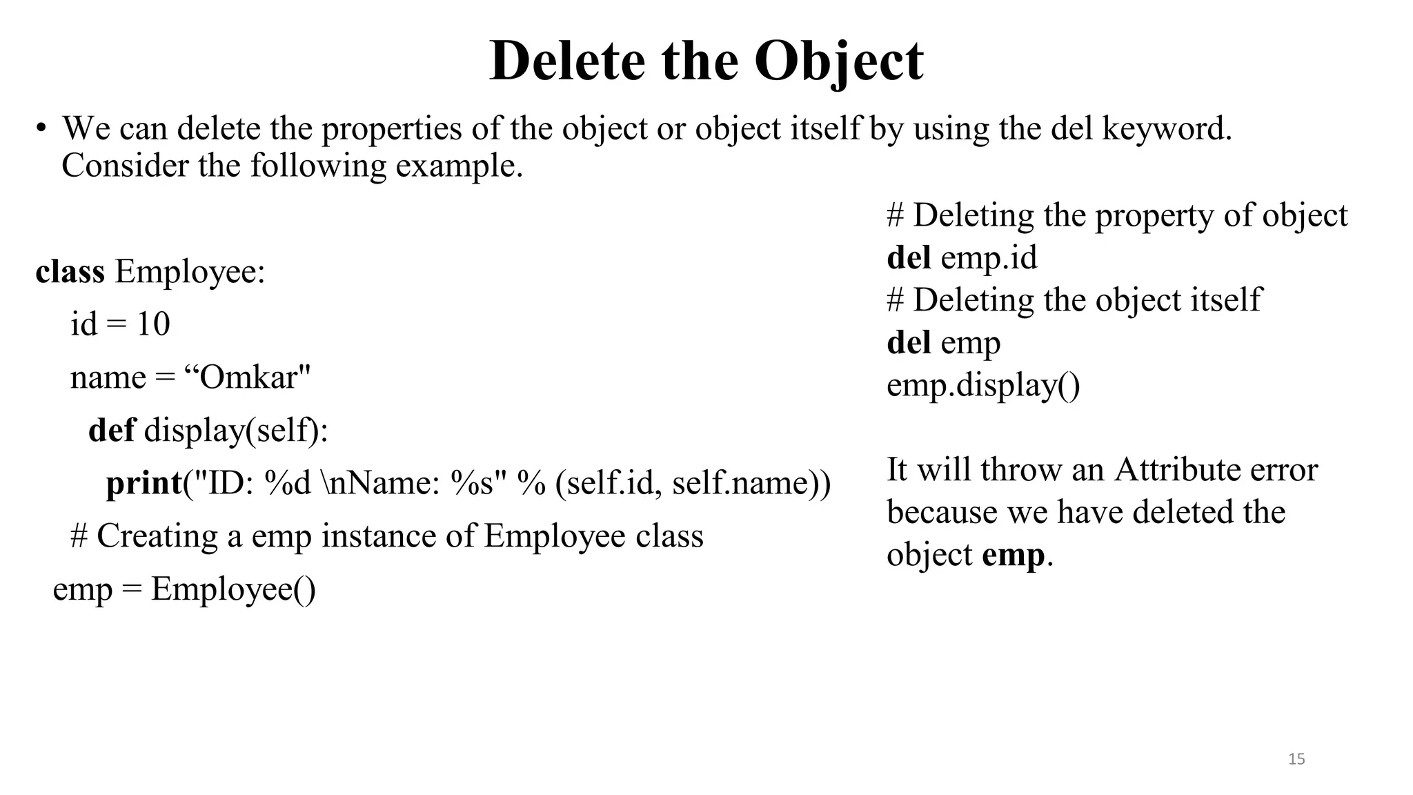 Delete the Object
• We can delete the properties of the object or object itself by using the del keyword.
Consider the following example.
class Employee:
id = 10
name = “Omkar"
def display(self):
print("ID: %d nName: %s" % (self.id, self.name))
# Creating a emp instance of Employee class
emp = Employee()
15
# Deleting the property of object
del emp.id
# Deleting the object itself
del emp
emp.display()
It will throw an Attribute error
because we have deleted the
object emp.
 