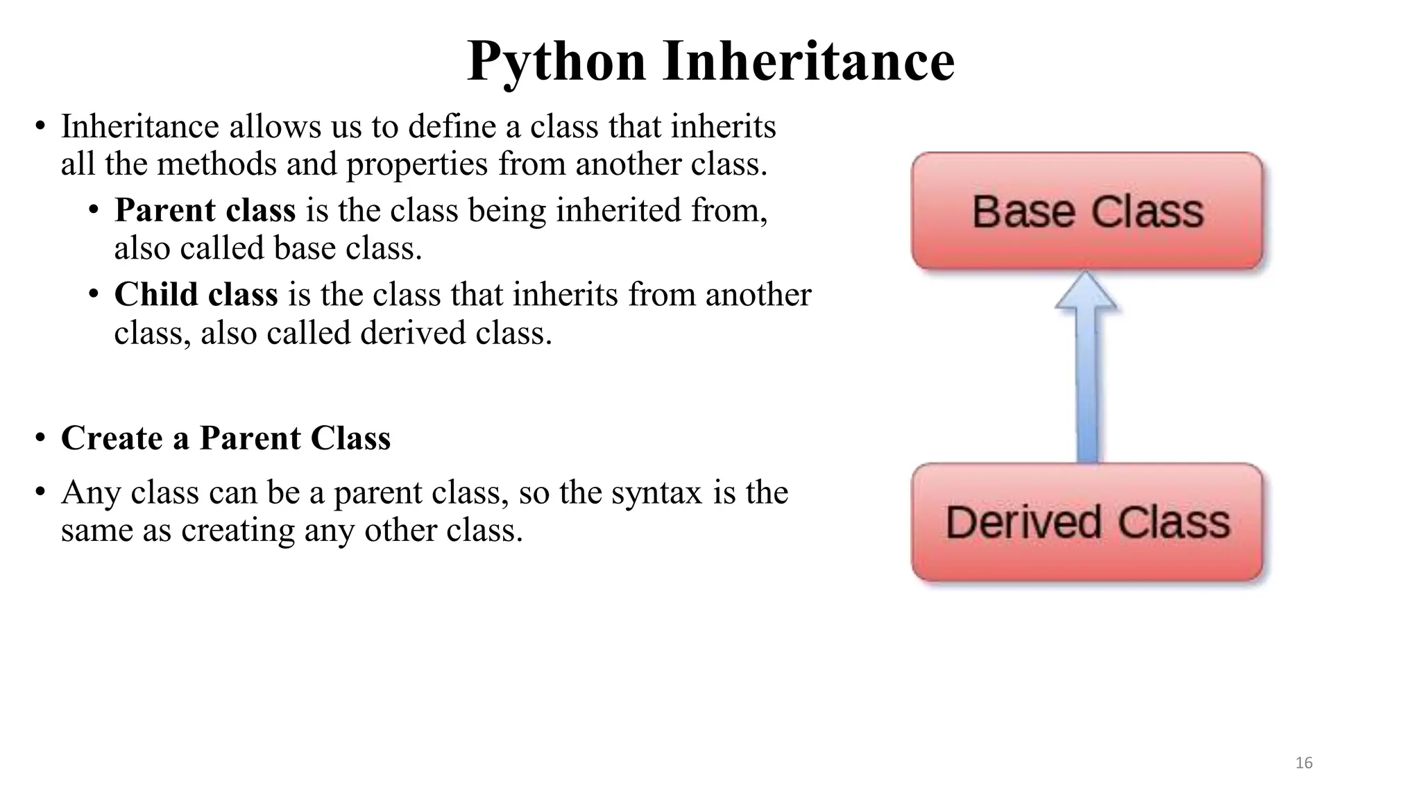 Python Inheritance
• Inheritance allows us to define a class that inherits
all the methods and properties from another class.
• Parent class is the class being inherited from,
also called base class.
• Child class is the class that inherits from another
class, also called derived class.
• Create a Parent Class
• Any class can be a parent class, so the syntax is the
same as creating any other class.
16
 