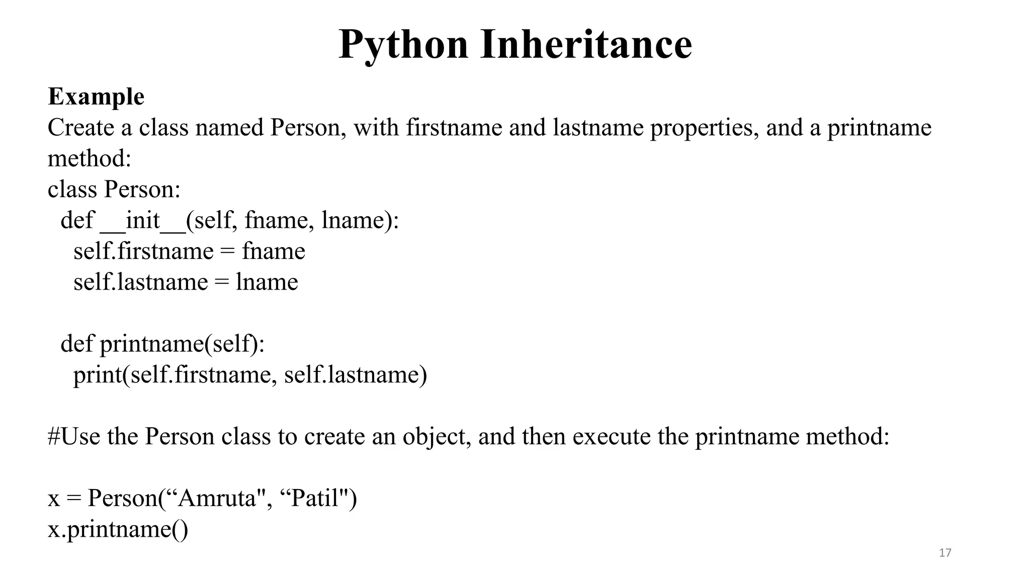 Python Inheritance
17
Example
Create a class named Person, with firstname and lastname properties, and a printname
method:
class Person:
def __init__(self, fname, lname):
self.firstname = fname
self.lastname = lname
def printname(self):
print(self.firstname, self.lastname)
#Use the Person class to create an object, and then execute the printname method:
x = Person(“Amruta", “Patil")
x.printname()
 